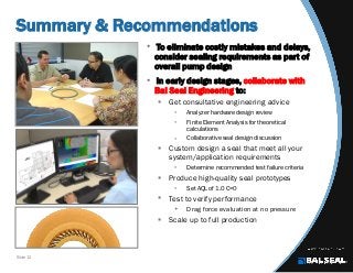 Slide 12
Summary & Recommendations
• To eliminate costly mistakes and delays,
consider sealing requirements as part of
overall pump design
• In early design stages, collaborate with
Bal Seal Engineering to:
 Get consultative engineering advice
 Analyzer hardware design review
 Finite Element Analysis for theoretical
calculations
 Collaborative seal design discussion
 Custom design a seal that meet all your
system/application requirements
 Determine recommended test failure criteria
 Produce high-quality seal prototypes
 Set AQL of 1.0 C=0
 Test to verify performance
 Drag force evaluation at no pressure
 Scale up to full production
 