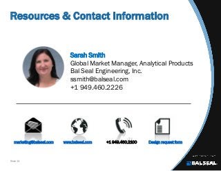 Slide 13
Resources & Contact Information
Sarah Smith
Global Market Manager, Analytical Products
Bal Seal Engineering, Inc.
ssmith@balseal.com
+1 949.460.2226
marketing@balseal.com www.balseal.com +1 949.460.2100 Design request form
 