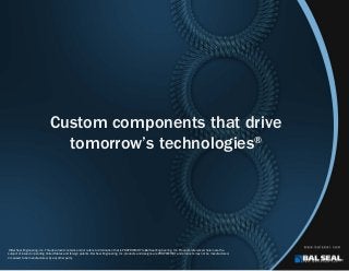 Custom components that drive
tomorrow’s technologies®
©Bal Seal Engineering, Inc. This document contains and/or refers to information that is PROPRIETARY to Bal Seal Engineering, Inc. Products referenced herein are the
subject of issued or pending United States and foreign patents. Bal Seal Engineering, Inc. products and designs are PROPRIETARY and products may not be manufactured,
or caused to be manufactured, by any other party.
 