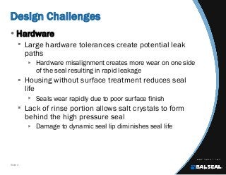 Slide 4
Design Challenges
• Hardware
 Large hardware tolerances create potential leak
paths
 Hardware misalignment creates more wear on one side
of the seal resulting in rapid leakage
 Housing without surface treatment reduces seal
life
 Seals wear rapidly due to poor surface finish
 Lack of rinse portion allows salt crystals to form
behind the high pressure seal
 Damage to dynamic seal lip diminishes seal life
 