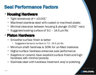 Slide 7
Seal Performance Factors
• Housing Hardware
 Tight tolerances of < ±0.001”
 Machined stainless steel with coated or machined plastic
 Minimal clearance between housing & plunger (0.002” max)
 Suggested sealing surface of 9.1 – 14.5 µin Ra
• Piston Hardware
 Smoother surface finish is better
 Suggested dynamic surface is 7.3 - 14.5 µin Ra
 Minimum shaft hardness is 30Rc for un-filled materials.
 Higher surface hardness enhances seal performance
 Sapphire or ceramic have excellent surface finish and high
hardness with minimal porosity
 Stainless steel with hardness treatment and/or polishing
 