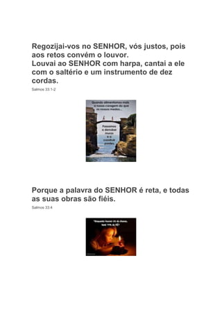 Regozijai-vos no SENHOR, vós justos, pois
aos retos convém o louvor.
Louvai ao SENHOR com harpa, cantai a ele
com o saltério e um instrumento de dez
cordas.
Salmos 33:1-2




Porque a palavra do SENHOR é reta, e todas
as suas obras são fiéis.
Salmos 33:4
 