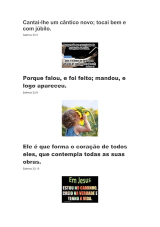 Cantai-lhe um cântico novo; tocai bem e
com júbilo.
Salmos 33:3




Porque falou, e foi feito; mandou, e
logo apareceu.
Salmos 33:9




Ele é que forma o coração de todos
eles, que contempla todas as suas
obras.
Salmos 33:15
 