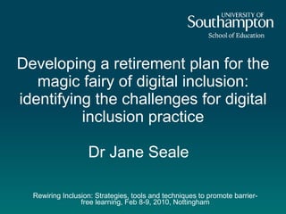 Rewiring Inclusion: Strategies, tools and techniques to promote barrier-free learning, Feb 8-9, 2010, Nottingham Developing a retirement plan for the magic fairy of digital inclusion: identifying the challenges for digital inclusion practice Dr Jane Seale  