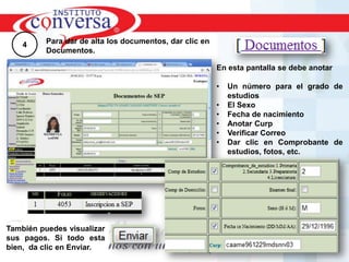 4     Para dar de alta los documentos, dar clic en
          Documentos.

                                                         En esta pantalla se debe anotar

                                                         •   Un número para el grado de
                                                             estudios
                                                         •   El Sexo
                                                         •   Fecha de nacimiento
                                                         •   Anotar Curp
                                                         •   Verificar Correo
                                                         •   Dar clic en Comprobante de
                                                             estudios, fotos, etc.




También puedes visualizar
sus pagos. Si todo esta
bien, da clic en Enviar.
        Resultados, No Excusas, Termina todo lo que Empiezas, Trabajo en Equipo
 