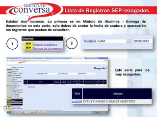 Lista de Registros SEP rezagados

Existen dos maneras. La primera es en Módulo de Alumnos - Entrega de
documentos en esta parte, solo debes de anotar la fecha de captura y aparecerán
los registros que acabas de actualizar.



   1                                 2




                                                              Esto seria para los
                                                              muy rezagados.




       Resultados, No Excusas, Termina todo lo que Empiezas, Trabajo en Equipo
 
