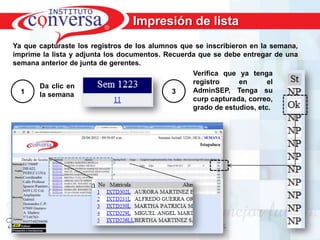 Impresión de lista
Ya que capturaste los registros de los alumnos que se inscribieron en la semana,
imprime la lista y adjunta los documentos. Recuerda que se debe entregar de una
semana anterior de junta de gerentes.
                                                  Verifica que ya tenga
                                                  registro      en      el
       Da clic en
  1                                          3    AdminSEP, Tenga su
       la semana
                                                  curp capturada, correo,
                                                  grado de estudios, etc.




      Resultados, No Excusas, Termina todo lo que Empiezas, Trabajo en Equipo
 
