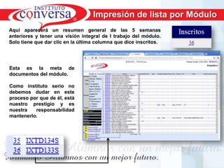 Impresión de lista por Módulo
Aquí aparecerá un resumen general de las 5 semanas
anteriores y tener una visión integral de l trabajo del módulo.
Solo tiene que dar clic en la última columna que dice inscritos.




Esta es la meta de
documentos del módulo.

Como instituto serio no
debemos dudar en este
proceso por que de él, está
nuestro prestigio y es
nuestra   responsabilidad
mantenerlo.




      Resultados, No Excusas, Termina todo lo que Empiezas, Trabajo en Equipo
 