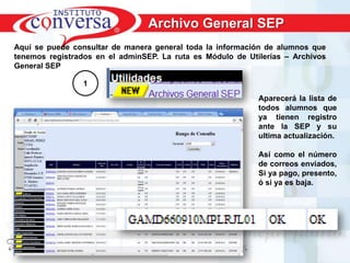 Archivo General SEP
Aquí se puede consultar de manera general toda la información de alumnos que
tenemos registrados en el adminSEP. La ruta es Módulo de Utilerías – Archivos
General SEP

                 1
                                                             Aparecerá la lista de
                                                             todos alumnos que
                                                             ya tienen registro
                                                             ante la SEP y su
                                                             ultima actualización.

                                                             Así como el número
                                                             de correos enviados,
                                                             Si ya pago, presento,
                                                             ó si ya es baja.




     Resultados, No Excusas, Termina todo lo que Empiezas, Trabajo en Equipo
 