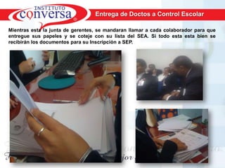 Entrega de Doctos a Control Escolar

Mientras esta la junta de gerentes, se mandaran llamar a cada colaborador para que
entregue sus papeles y se coteje con su lista del SEA. Si todo esta esta bien se
recibirán los documentos para su Inscripción a SEP.




      Resultados, No Excusas, Termina todo lo que Empiezas, Trabajo en Equipo
 