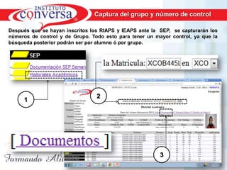 Captura del grupo y número de control

Después que se hayan inscritos los RIAPS y IEAPS ante la SEP, se capturarán los
números de control y de Grupo. Todo esto para tener un mayor control, ya que la
búsqueda posterior podrán ser por alumno ó por grupo.




                                  2
     1




                                                           3
      Resultados, No Excusas, Termina todo lo que Empiezas, Trabajo en Equipo
 