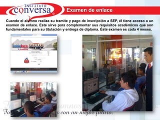 Examen de enlace
Cuando el alumno realiza su tramite y pago de inscripción a SEP, él tiene acceso a un
examen de enlace. Este sirve para complementar sus requisitos académicos que son
fundamentales para su titulación y entrega de diploma. Éste examen es cada 4 meses.




      Resultados, No Excusas, Termina todo lo que Empiezas, Trabajo en Equipo
 