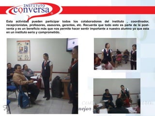 Esta actividad pueden participar todos los colaboradores del instituto , coordinador,
recepcionistas, profesores, asesores, gerentes, etc. Recuerda que todo esto es parte de la post-
venta y es un beneficio más que nos permite hacer sentir importante a nuestro alumno ya que esta
en un instituto serio y comprometido.




       Resultados, No Excusas, Termina todo lo que Empiezas, Trabajo en Equipo
 