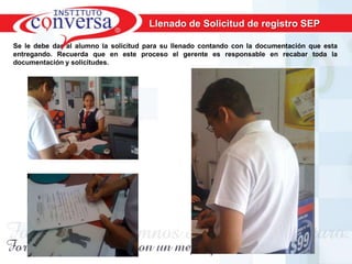 Llenado de Solicitud de registro SEP

Se le debe dar al alumno la solicitud para su llenado contando con la documentación que esta
entregando. Recuerda que en este proceso el gerente es responsable en recabar toda la
documentación y solicitudes.




       Resultados, No Excusas, Termina todo lo que Empiezas, Trabajo en Equipo
 