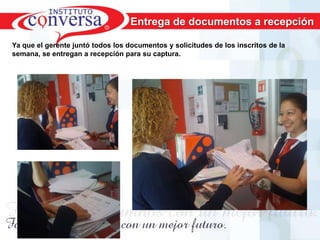Entrega de documentos a recepción

Ya que el gerente juntó todos los documentos y solicitudes de los inscritos de la
semana, se entregan a recepción para su captura.




      Resultados, No Excusas, Termina todo lo que Empiezas, Trabajo en Equipo
 