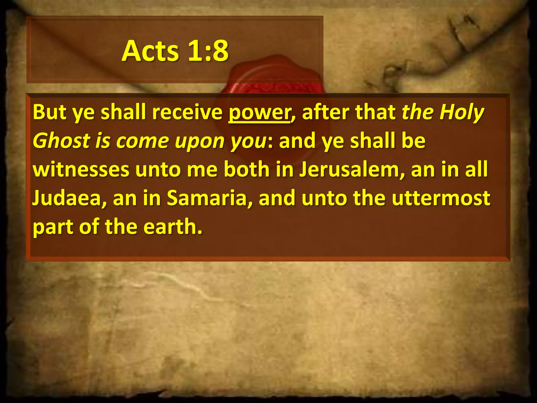 Acts 1:8
But ye shall receive power, after that the Holy
Ghost is come upon you: and ye shall be
witnesses unto me both in Jerusalem, an in all
Judaea, an in Samaria, and unto the uttermost
part of the earth.

 