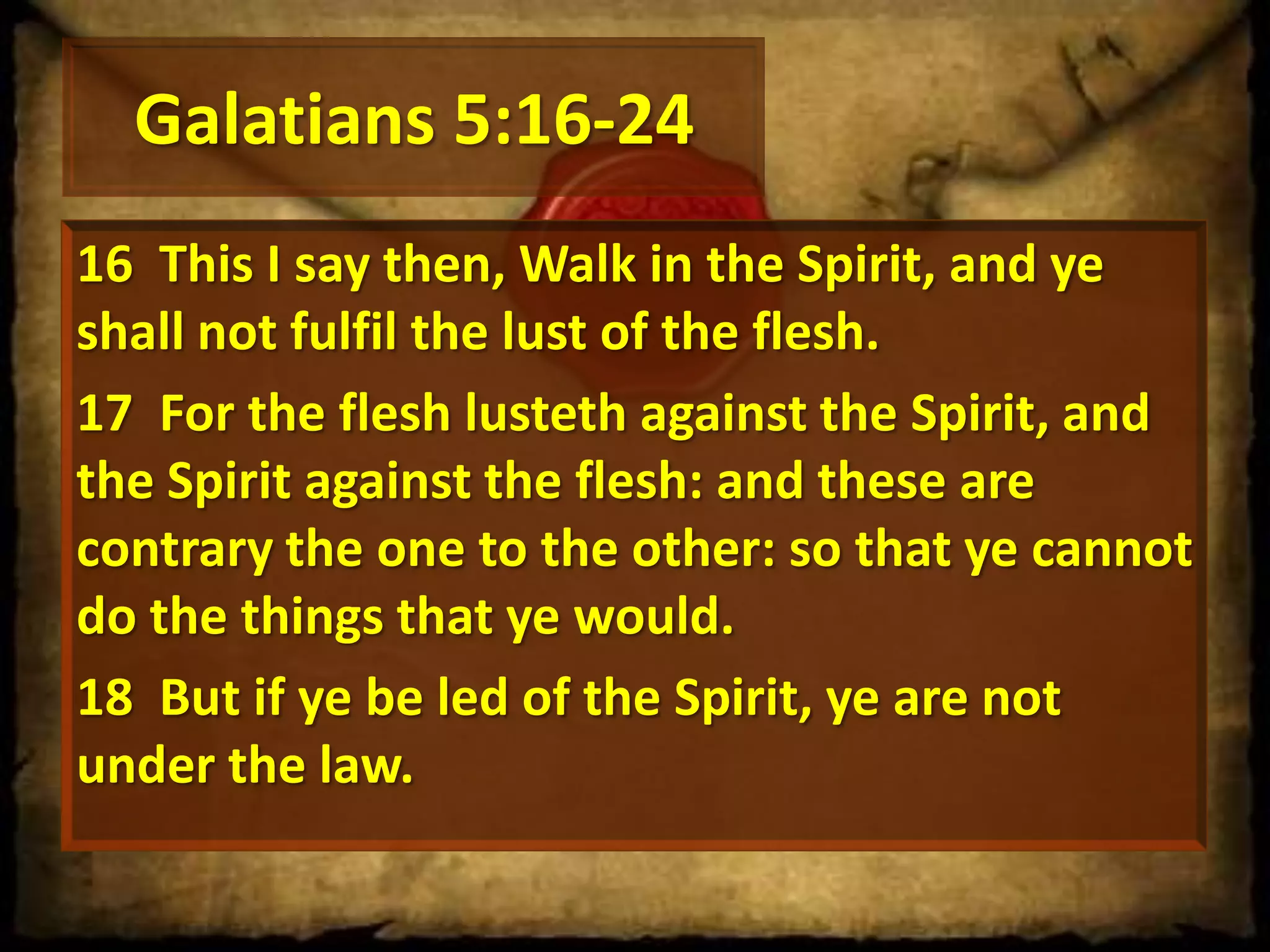 Galatians 5:16-24
16 This I say then, Walk in the Spirit, and ye
shall not fulfil the lust of the flesh.
17 For the flesh lusteth against the Spirit, and
the Spirit against the flesh: and these are
contrary the one to the other: so that ye cannot
do the things that ye would.
18 But if ye be led of the Spirit, ye are not
under the law.

 