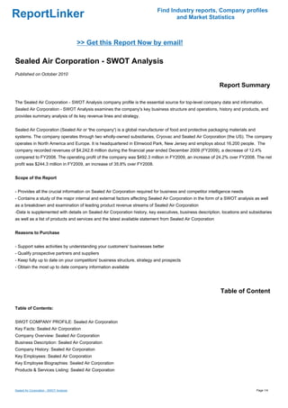 Find Industry reports, Company profiles
ReportLinker                                                                      and Market Statistics



                                         >> Get this Report Now by email!

Sealed Air Corporation - SWOT Analysis
Published on October 2010

                                                                                                            Report Summary

The Sealed Air Corporation - SWOT Analysis company profile is the essential source for top-level company data and information.
Sealed Air Corporation - SWOT Analysis examines the company's key business structure and operations, history and products, and
provides summary analysis of its key revenue lines and strategy.


Sealed Air Corporation (Sealed Air or 'the company') is a global manufacturer of food and protective packaging materials and
systems. The company operates through two wholly-owned subsidiaries, Cryovac and Sealed Air Corporation (the US). The company
operates in North America and Europe. It is headquartered in Elmwood Park, New Jersey and employs about 16,200 people. The
company recorded revenues of $4,242.8 million during the financial year ended December 2009 (FY2009), a decrease of 12.4%
compared to FY2008. The operating profit of the company was $492.3 million in FY2009, an increase of 24.2% over FY2008. The net
profit was $244.3 million in FY2009, an increase of 35.8% over FY2008.


Scope of the Report


- Provides all the crucial information on Sealed Air Corporation required for business and competitor intelligence needs
- Contains a study of the major internal and external factors affecting Sealed Air Corporation in the form of a SWOT analysis as well
as a breakdown and examination of leading product revenue streams of Sealed Air Corporation
-Data is supplemented with details on Sealed Air Corporation history, key executives, business description, locations and subsidiaries
as well as a list of products and services and the latest available statement from Sealed Air Corporation


Reasons to Purchase


- Support sales activities by understanding your customers' businesses better
- Qualify prospective partners and suppliers
- Keep fully up to date on your competitors' business structure, strategy and prospects
- Obtain the most up to date company information available




                                                                                                            Table of Content

Table of Contents:


SWOT COMPANY PROFILE: Sealed Air Corporation
Key Facts: Sealed Air Corporation
Company Overview: Sealed Air Corporation
Business Description: Sealed Air Corporation
Company History: Sealed Air Corporation
Key Employees: Sealed Air Corporation
Key Employee Biographies: Sealed Air Corporation
Products & Services Listing: Sealed Air Corporation



Sealed Air Corporation - SWOT Analysis                                                                                         Page 1/4
 