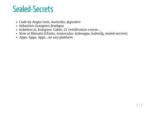Sealed-Secrets
Code by Angus Lees, Australia, @guslees
Sebastien Goasguen @sebgoa
kubeless.io, kompose, Cabin, LF certification course ...
Now at Bitnami (Charts, monocular, kubeapps, kubecfg, sealed-secrets)
Apps, Apps, Apps...on any platform
1 / 7
 