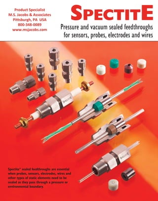 Spectite®
sealed feedthroughs are essential
when probes, sensors, electrodes, wires and
other types of static elements need to be
sealed as they pass through a pressure or
environmental boundary.
Pressure and vacuum sealed feedthroughs
for sensors, probes, electrodes and wires
SPECTITEProduct Specialist
M.S. Jacobs & Associates
Pittsburgh, PA USA
800-348-0089
www.msjacobs.com
 