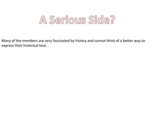 Many of the members are very fascinated by history and cannot think of a better way to express their historical love. 