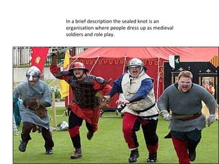 In a brief description the sealed knot is an organisation where people dress up as medieval soldiers and role play.  