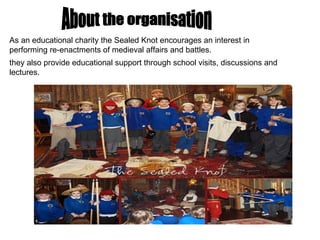 As an educational charity the Sealed Knot encourages an interest in performing re-enactments of medieval affairs and battles.  they also provide educational support through school visits, discussions and lectures.  About the organisation 