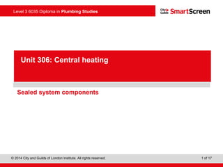 Level 3 6035 Diploma in Plumbing Studies
© 2014 City and Guilds of London Institute. All rights reserved. 1 of 17
PowerPointpresentation
Sealed system components
Unit 306: Central heating
 
