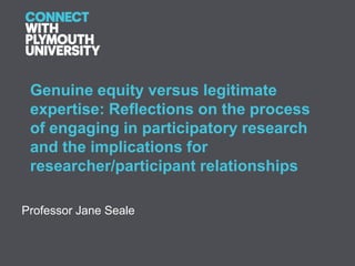 Genuine equity versus legitimate
 expertise: Reflections on the process
 of engaging in participatory research
 and the implications for
 researcher/participant relationships

Professor Jane Seale
 