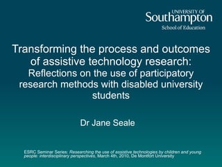 ESRC Seminar Series:  Researching the use of assistive technologies by children and young people: interdisciplinary perspectives , March 4th, 2010, De Montfort University Transforming the process and outcomes of assistive technology research:  Reflections on the use of participatory research methods with disabled university students Dr Jane Seale   