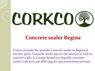 Concrete sealer Regina
Corkco Canada Inc provide Concrete sealer in Regina at
the low price. Concrete sealer use on the interior as well as
exterior walls, It is water based eco-friendly concrete
sealer. Call us at 416-688-1593 for any renovation services.
 