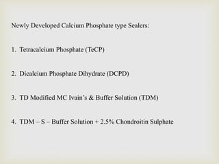Newly Developed Calcium Phosphate type Sealers:
1. Tetracalcium Phosphate (TeCP)
2. Dicalcium Phosphate Dihydrate (DCPD)
3. TD Modified MC Ivain’s & Buffer Solution (TDM)
4. TDM – S – Buffer Solution + 2.5% Chondroitin Sulphate
 
