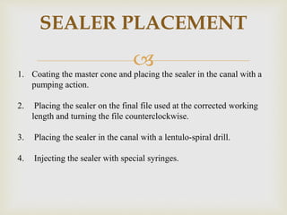 
SEALER PLACEMENT
1. Coating the master cone and placing the sealer in the canal with a
pumping action.
2. Placing the sealer on the final file used at the corrected working
length and turning the file counterclockwise.
3. Placing the sealer in the canal with a lentulo-spiral drill.
4. Injecting the sealer with special syringes.
 