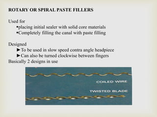 ROTARY OR SPIRAL PASTE FILLERS
Used for
placing initial sealer with solid core materials
Completely filling the canal with paste filling
Designed
►To be used in slow speed contra angle headpiece
►Can also be turned clockwise between fingers
Basically 2 designs in use
 