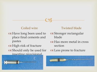 
Coiled wire
 Have long been used to
place final cements and
pastes
 High risk of fracture
 Should only be used for
inserting provisional
dressing
Twisted blade
 Stronger rectangular
blade
 Has more metal in cross
section
 Less prone to fracture
 