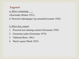 Eugenol
a. Silver containing
i.Kerrsealer (Ricket 1931)
ii. Procosol radioopaque Ag cement(Grossman 1936)
b. Silver free cement
1. Procosol non staining cement (Grossman 1958)
2. Grossman sealer (Grossman 1974)
3. Tubliseal (Kerr, 1961)
4. Wach’s paste (Wach 1925)
 