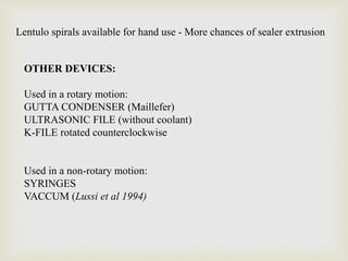 Lentulo spirals available for hand use - More chances of sealer extrusion
OTHER DEVICES:
Used in a rotary motion:
GUTTA CONDENSER (Maillefer)
ULTRASONIC FILE (without coolant)
K-FILE rotated counterclockwise
Used in a non-rotary motion:
SYRINGES
VACCUM (Lussi et al 1994)
 