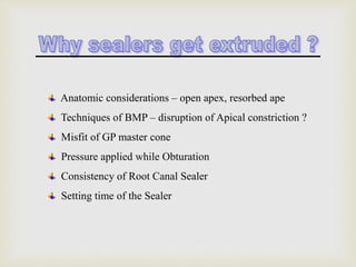 Anatomic considerations – open apex, resorbed ape
Techniques of BMP – disruption of Apical constriction ?
Misfit of GP master cone
Pressure applied while Obturation
Consistency of Root Canal Sealer
Setting time of the Sealer
 