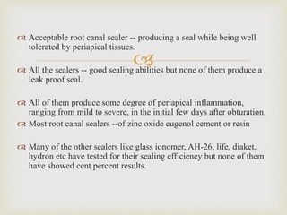 
 Acceptable root canal sealer -- producing a seal while being well
tolerated by periapical tissues.
 All the sealers -- good sealing abilities but none of them produce a
leak proof seal.
 All of them produce some degree of periapical inflammation,
ranging from mild to severe, in the initial few days after obturation.
 Most root canal sealers --of zinc oxide eugenol cement or resin
 Many of the other sealers like glass ionomer, AH-26, life, diaket,
hydron etc have tested for their sealing efficiency but none of them
have showed cent percent results.
 
