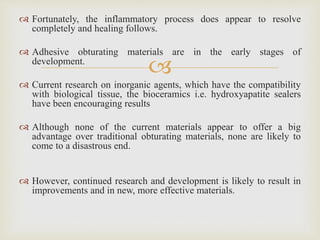 
 Fortunately, the inflammatory process does appear to resolve
completely and healing follows.
 Adhesive obturating materials are in the early stages of
development.
 Current research on inorganic agents, which have the compatibility
with biological tissue, the bioceramics i.e. hydroxyapatite sealers
have been encouraging results
 Although none of the current materials appear to offer a big
advantage over traditional obturating materials, none are likely to
come to a disastrous end.
 However, continued research and development is likely to result in
improvements and in new, more effective materials.
 