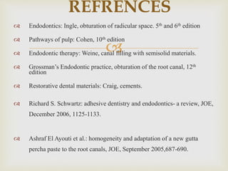 
 Endodontics: Ingle, obturation of radicular space. 5th and 6th edition
 Pathways of pulp: Cohen, 10th edition
 Endodontic therapy: Weine, canal filling with semisolid materials.
 Grossman’s Endodontic practice, obturation of the root canal, 12th
edition
 Restorative dental materials: Craig, cements.
 Richard S. Schwartz: adhesive dentistry and endodontics- a review, JOE,
December 2006, 1125-1133.
 Ashraf El Ayouti et al.: homogeneity and adaptation of a new gutta
percha paste to the root canals, JOE, September 2005,687-690.
REFRENCES
 