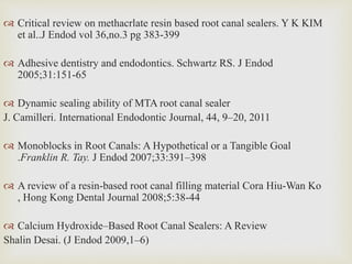  Critical review on methacrlate resin based root canal sealers. Y K KIM
et al..J Endod vol 36,no.3 pg 383-399
 Adhesive dentistry and endodontics. Schwartz RS. J Endod
2005;31:151-65
 Dynamic sealing ability of MTA root canal sealer
J. Camilleri. International Endodontic Journal, 44, 9–20, 2011
 Monoblocks in Root Canals: A Hypothetical or a Tangible Goal
.Franklin R. Tay. J Endod 2007;33:391–398
 A review of a resin-based root canal filling material Cora Hiu-Wan Ko
, Hong Kong Dental Journal 2008;5:38-44
 Calcium Hydroxide–Based Root Canal Sealers: A Review
Shalin Desai. (J Endod 2009,1–6)
 