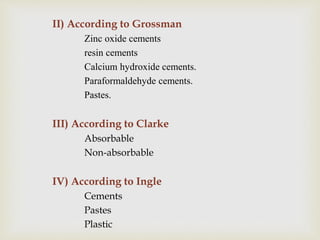 II) According to Grossman
Zinc oxide cements
resin cements
Calcium hydroxide cements.
Paraformaldehyde cements.
Pastes.
III) According to Clarke
Absorbable
Non-absorbable
IV) According to Ingle
Cements
Pastes
Plastic
 
