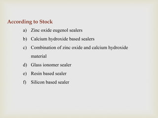 According to Stock
a) Zinc oxide eugenol sealers
b) Calcium hydroxide based sealers
c) Combination of zinc oxide and calcium hydroxide
material
d) Glass ionomer sealer
e) Resin based sealer
f) Silicon based sealer
 