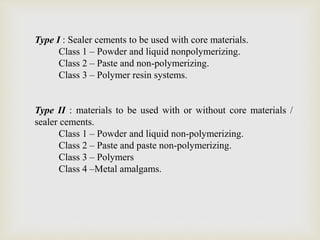 Type I : Sealer cements to be used with core materials.
Class 1 – Powder and liquid nonpolymerizing.
Class 2 – Paste and non-polymerizing.
Class 3 – Polymer resin systems.
Type II : materials to be used with or without core materials /
sealer cements.
Class 1 – Powder and liquid non-polymerizing.
Class 2 – Paste and paste non-polymerizing.
Class 3 – Polymers
Class 4 –Metal amalgams.
 
