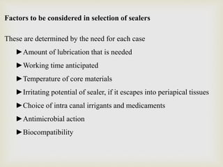 Factors to be considered in selection of sealers
These are determined by the need for each case
►Amount of lubrication that is needed
►Working time anticipated
►Temperature of core materials
►Irritating potential of sealer, if it escapes into periapical tissues
►Choice of intra canal irrigants and medicaments
►Antimicrobial action
►Biocompatibility
 