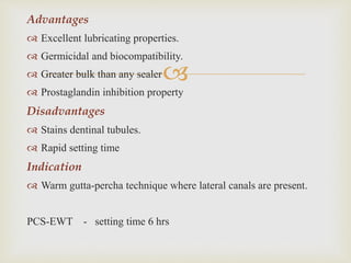 
Advantages
 Excellent lubricating properties.
 Germicidal and biocompatibility.
 Greater bulk than any sealer
 Prostaglandin inhibition property
Disadvantages
 Stains dentinal tubules.
 Rapid setting time
Indication
 Warm gutta-percha technique where lateral canals are present.
PCS-EWT - setting time 6 hrs
 