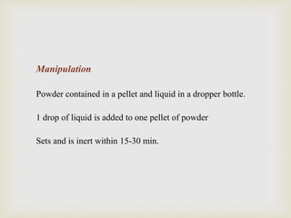 Manipulation
Powder contained in a pellet and liquid in a dropper bottle.
1 drop of liquid is added to one pellet of powder
Sets and is inert within 15-30 min.
 