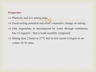 
Properties
 Plasticity and low setting time.
 Good sealing potential and small volumetric change on setting.
 Zinc eugenolate in decomposed by water through continuous
loss of eugenol – thus a weak unstable compound.
 Setting time 2 hours at 37°C but in root canals it begins to set
within 10-30 mins.
 