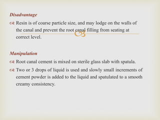 
Disadvantage
 Resin is of coarse particle size, and may lodge on the walls of
the canal and prevent the root canal filling from seating at
correct level.
Manipulation
 Root canal cement is mixed on sterile glass slab with spatula.
 Two or 3 drops of liquid is used and slowly small increments of
cement powder is added to the liquid and spatulated to a smooth
creamy consistency.
 
